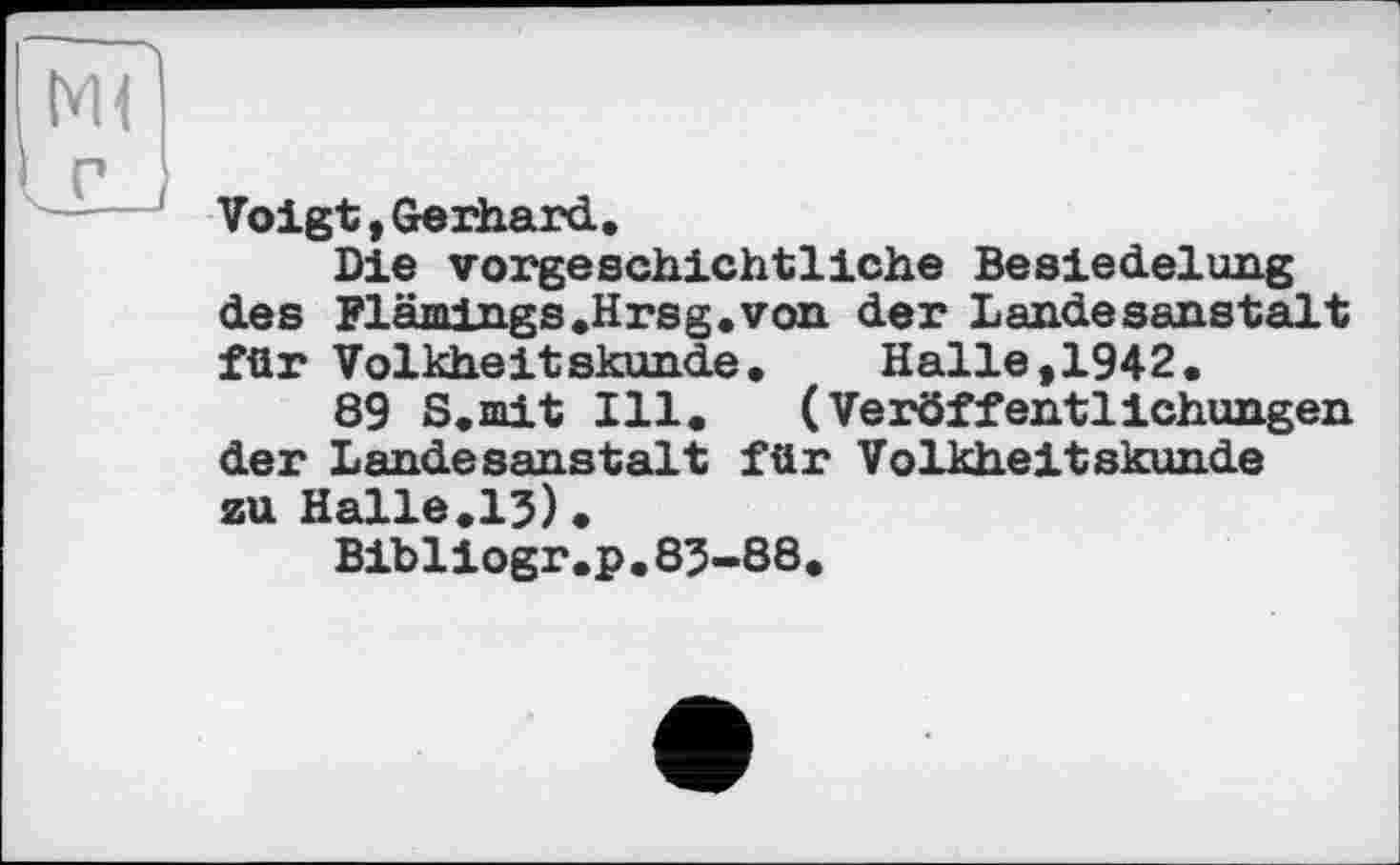 ﻿Voigt,Gerhard,
Die vorgeschichtliche Besiedelung des Flämings,Hrsg„von der Landesanstalt für Volkheitskunde, Halle,1942.
89 S.mit Ill. (Veröffentlichungen der Landesanstalt für Volkheitskunde zu Halle.13).
Bibliogr.p.83-88.